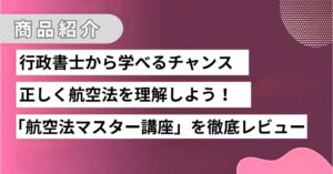 あなたも行政書士から正しい知識を学びませんか？航空法マスター講座徹底レビュー